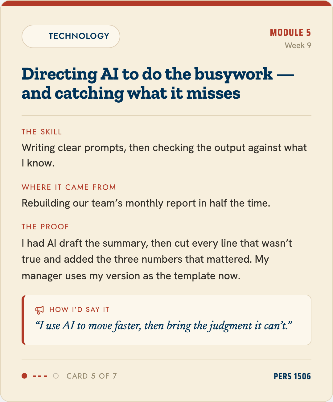 Example card, Technology: directing AI to do the busywork and catching what it misses. The skill: writing clear prompts, then checking the output against what I know. The proof: had AI draft the summary, cut every line that wasn't true, added the three numbers that mattered. How I'd say it: I use AI to move faster, then bring the judgment it can't.